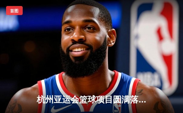 杭州亚运会篮球项目圆满落幕，中国男篮险胜菲律宾成功卫冕