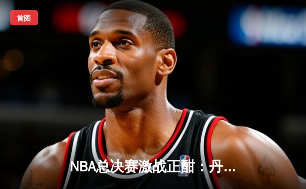 NBA总决赛激战正酣：丹佛掘金主场力克迈阿密热火，约基奇三双统治比赛