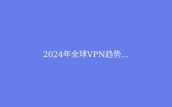 2024年全球VPN趋势解析：数字安全与网络自由的前沿洞察