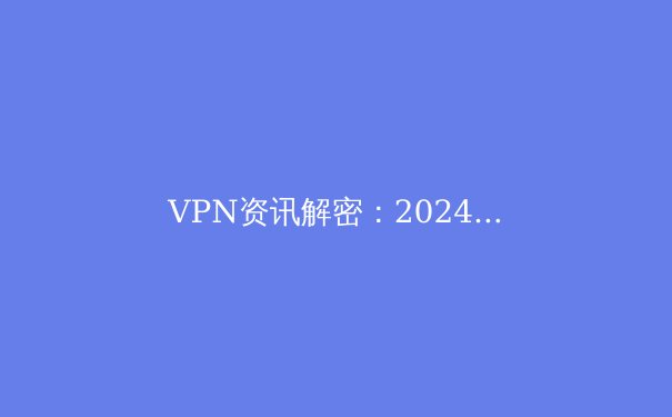 VPN资讯解密：2024年全球网络自由与安全的前沿洞察 - 4