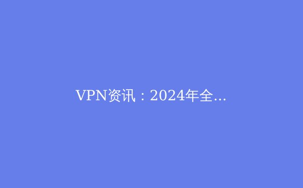 VPN资讯：2024年全球网络自由与隐私保护的前沿趋势解析 - 2