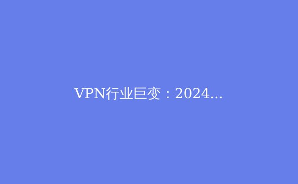 VPN行业巨变：2024年全球连接自由与网络安全新趋势解析 - 2