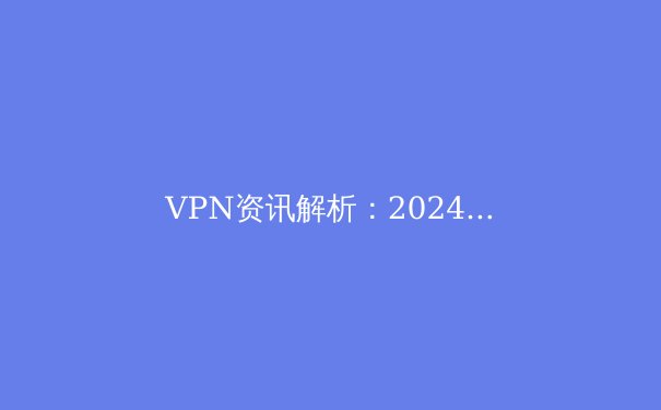 VPN资讯解析：2024年全球连接自由与网络安全新趋势 - 4