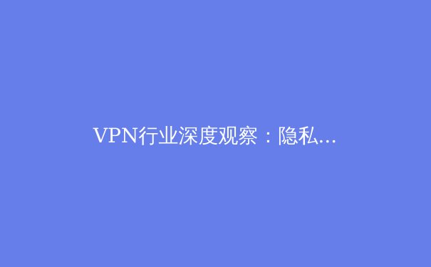 VPN行业深度观察：隐私保护、法规演变与未来技术趋势全解析