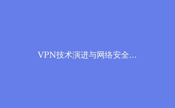 VPN技术演进与网络安全格局：从加密通道到零信任架构的深度解析