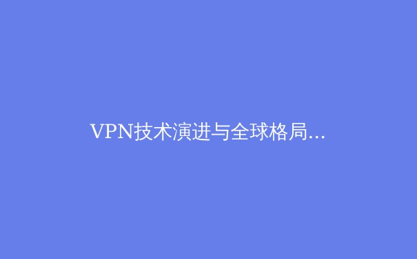VPN技术演进与全球格局深度解析：从加密协议到数字主权的前沿观察 - 2