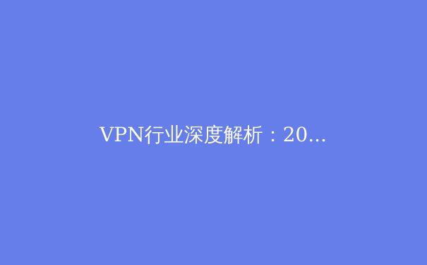 VPN行业深度解析：2024年隐私保护、技术创新与全球政策新趋势 - 2
