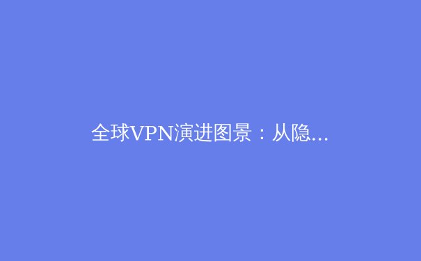 全球VPN演进图景：从隐私工具到数字自由桥梁的技术与趋势深度解析 - 3