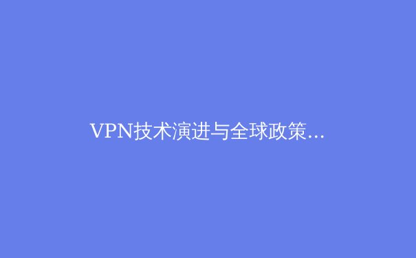 VPN技术演进与全球政策格局：2024年网络安全与数字自由的双重奏