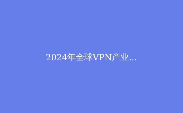 2024年全球VPN产业洞察：隐私保护、技术创新与法律博弈 - 4