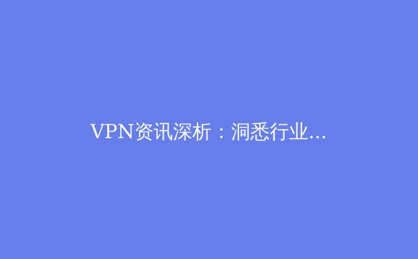 VPN资讯深析：洞悉行业趋势，解锁安全网络的未来之门 - 4