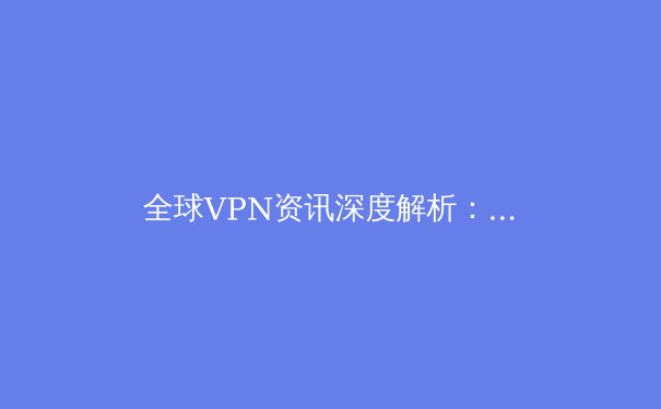 全球VPN资讯深度解析：从技术演进到政策风向，把握数字时代的隐私与自由 - 4