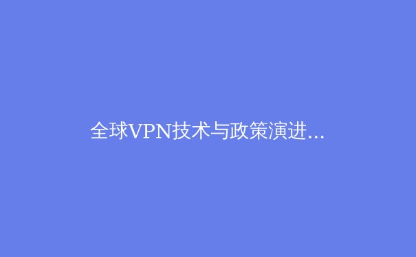 全球VPN技术与政策演进：解锁安全上网新视界