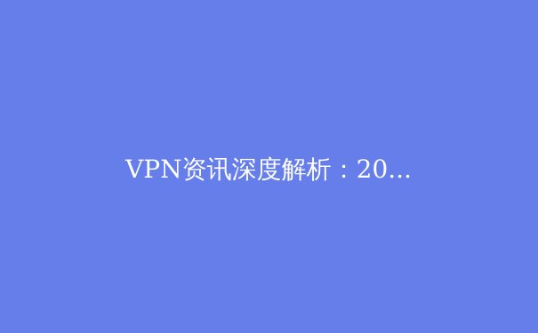 VPN资讯深度解析：2024年隐私保护、跨境连接与法规动态全览