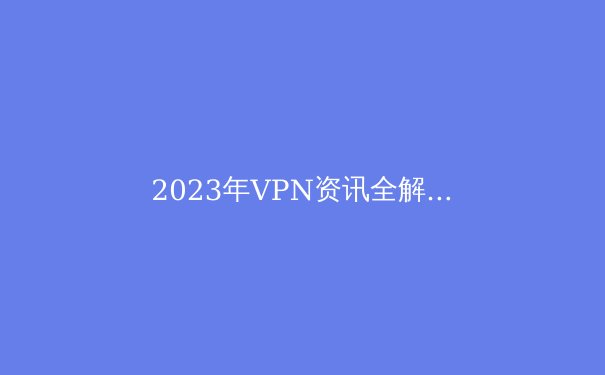 2023年VPN资讯全解析：趋势、技术与选购指南 - 2