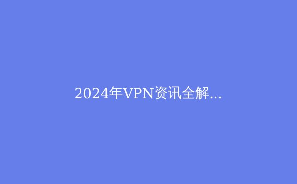 2024年VPN资讯全解析：技术、趋势与安全指南 - 2