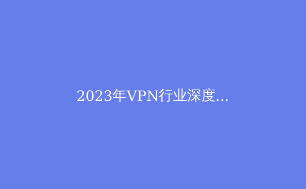 2023年VPN行业深度解析：法规、技术与隐私的博弈 - 2