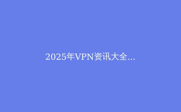 2025年VPN资讯大全：技术演进、隐私保护与全球访问最新动态 - 4