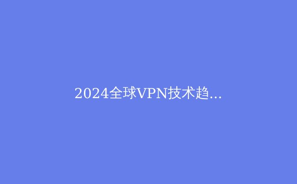 2024全球VPN技术趋势与政策解析：网络安全新格局下的生存指南 - 4