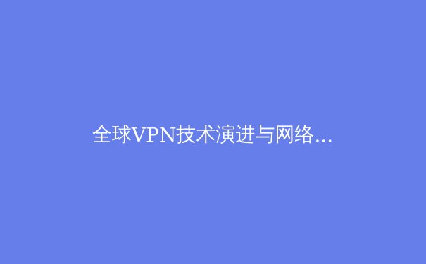 全球VPN技术演进与网络安全新范式：解密虚拟专用网络的未来趋势 - 2