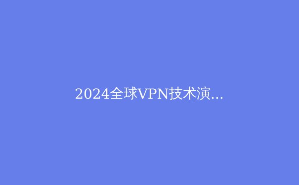 2024全球VPN技术演进与合规使用全景透视：从加密协议到数字主权边界