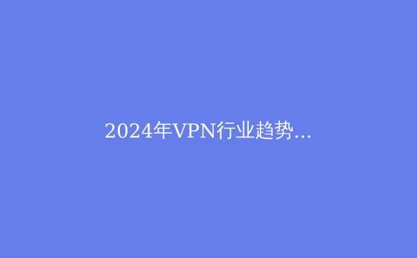 2024年VPN行业趋势解析：从技术革新到应用场景的全面突破 - 3
