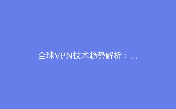 全球VPN技术趋势解析：从加密算法到跨国合规的深度洞察