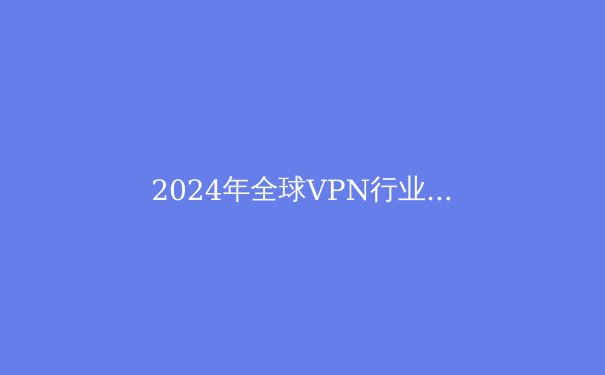 2024年全球VPN行业趋势解析：从隐私保护到智能路由的技术演进 - 2