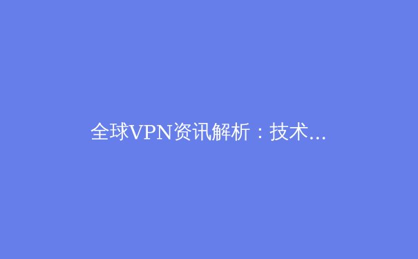 全球VPN资讯解析：技术演进、法规挑战与用户安全指南 - 3