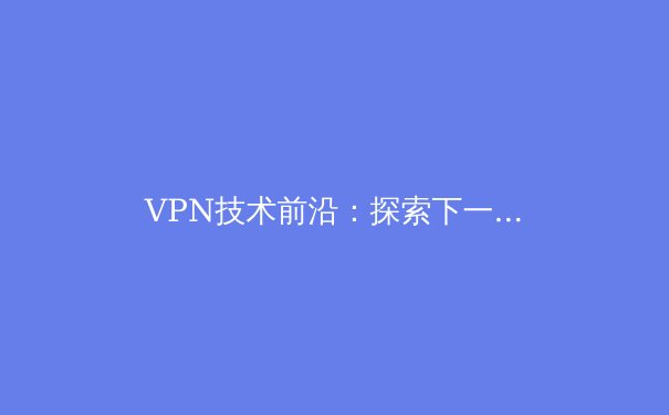 VPN技术前沿：探索下一代网络安全与隐私保护新趋势 - 2