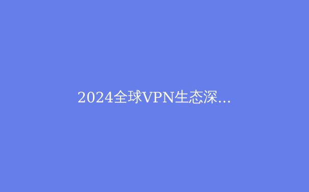 2024全球VPN生态深度解析：从技术演进到合规之路 - 2