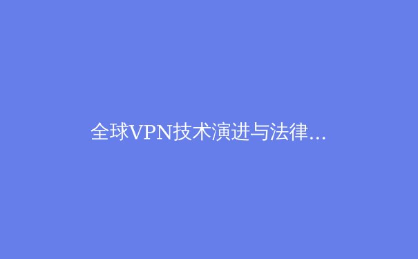 全球VPN技术演进与法律边界：2024年网络安全新格局解析