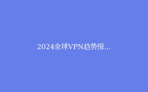 2024全球VPN趋势报告：数字时代的隐私防线与法律边界
