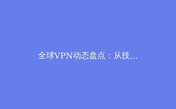 全球VPN动态盘点：从技术演进到政策博弈，如何选择你的数字护盾？