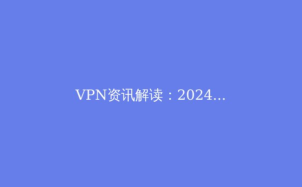 VPN资讯解读：2024年全球连接趋势、安全隐忧与合规使用指南 - 4