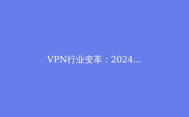 VPN行业变革：2024年隐私保护、技术创新与全球合规趋势深度解析 - 2