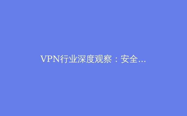 VPN行业深度观察：安全、技术与法规的三重奏，用户如何明智选择？ - 3