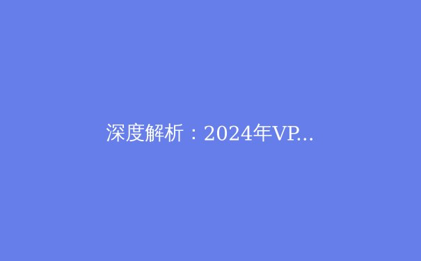 深度解析：2024年VPN技术演进与企业网络安全的未来格局 - 2