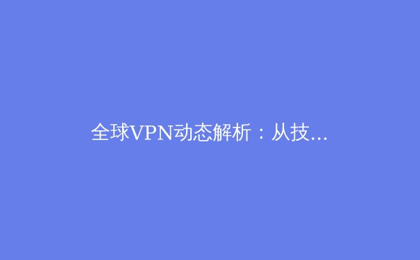 全球VPN动态解析：从技术演进到法规博弈，2024年用户如何明智选择？