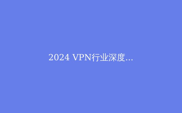 2024 VPN行业深度解析：技术趋势、安全考量与最佳实践指南 - 3