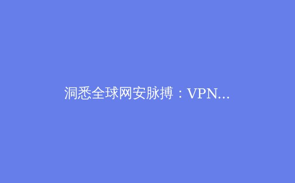 洞悉全球网安脉搏：VPN资讯深度解析与未来趋势前瞻 - 2