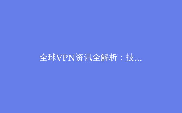 全球VPN资讯全解析：技术演进、法规挑战与隐私保护新趋势 - 3
