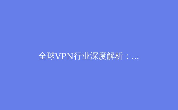 全球VPN行业深度解析：技术演进、政策博弈与未来趋势
