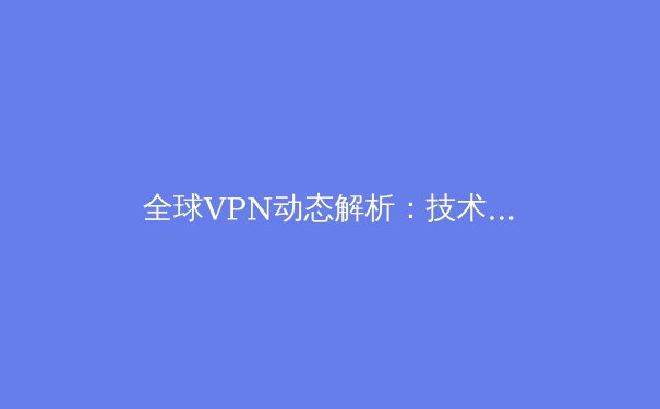 全球VPN动态解析：技术演进、法规博弈与用户选择策略 - 3