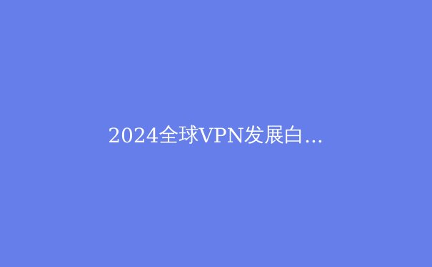 2024全球VPN发展白皮书：技术创新、政策博弈与未来网络隐私新范式 - 3